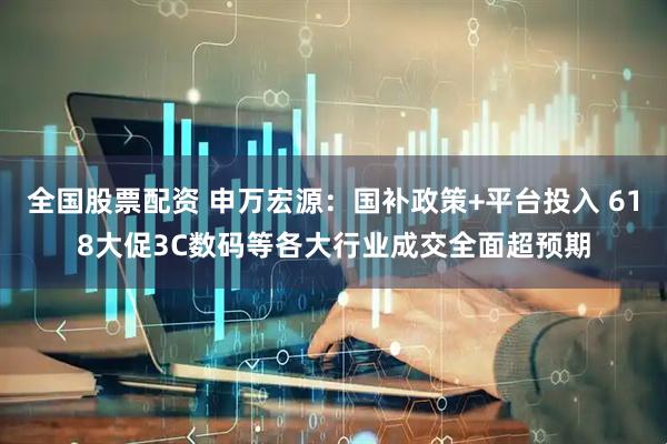 全国股票配资 申万宏源：国补政策+平台投入 618大促3C数码等各大行业成交全面超预期