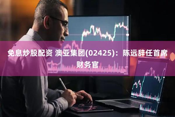 免息炒股配资 澳亚集团(02425)：陈远辞任首席财务官