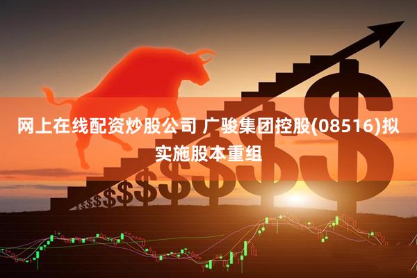 网上在线配资炒股公司 广骏集团控股(08516)拟实施股本重组