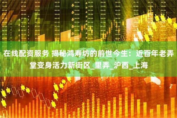 在线配资服务 揭秘鸿寿坊的前世今生：近百年老弄堂变身活力新街区_里弄_沪西_上海