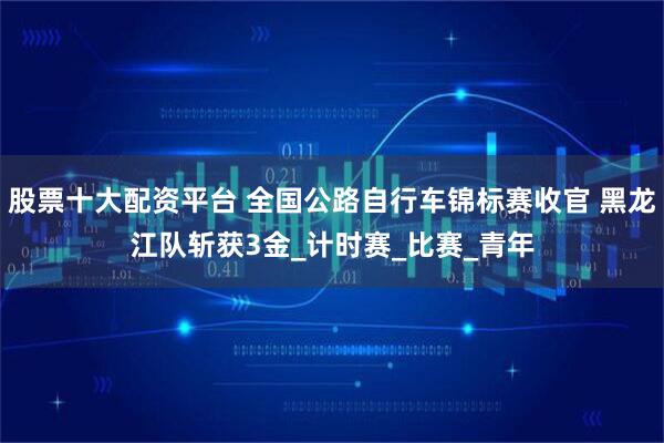 股票十大配资平台 全国公路自行车锦标赛收官 黑龙江队斩获3金_计时赛_比赛_青年