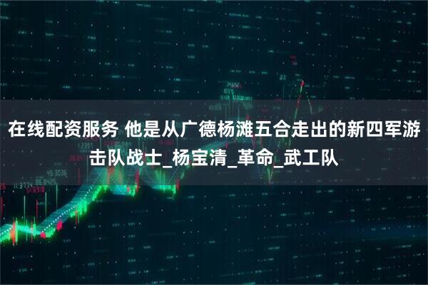 在线配资服务 他是从广德杨滩五合走出的新四军游击队战士_杨宝清_革命_武工队