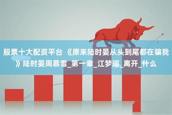 股票十大配资平台 《原来陆时晏从头到尾都在骗我》陆时晏周慕雪_第一章_江梦瑶_离开_什么
