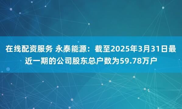 在线配资服务 永泰能源：截至2025年3月31日最近一期的公司股东总户数为59.78万户