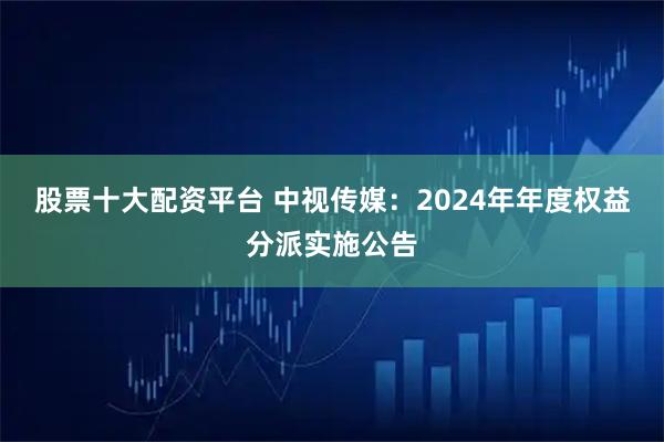 股票十大配资平台 中视传媒：2024年年度权益分派实施公告
