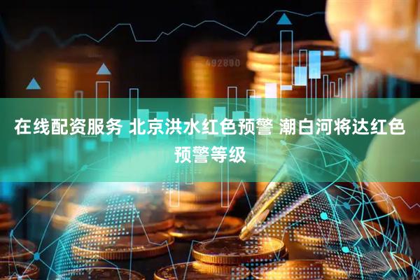 在线配资服务 北京洪水红色预警 潮白河将达红色预警等级