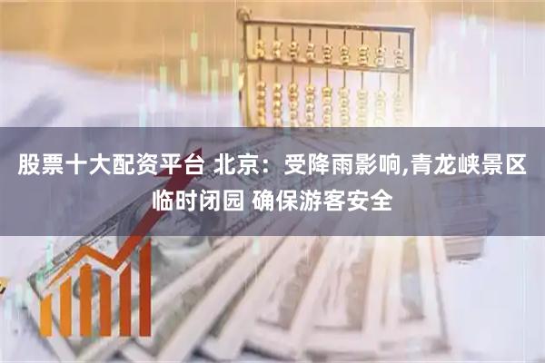 股票十大配资平台 北京：受降雨影响,青龙峡景区临时闭园 确保游客安全