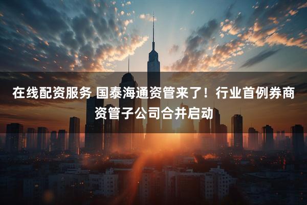 在线配资服务 国泰海通资管来了！行业首例券商资管子公司合并启动