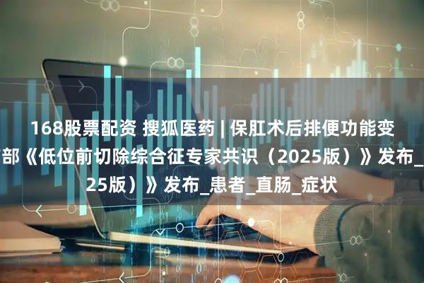 168股票配资 搜狐医药 | 保肛术后排便功能变幻莫测？我国首部《低位前切除综合征专家共识（2025版）》发布_患者_直肠_症状