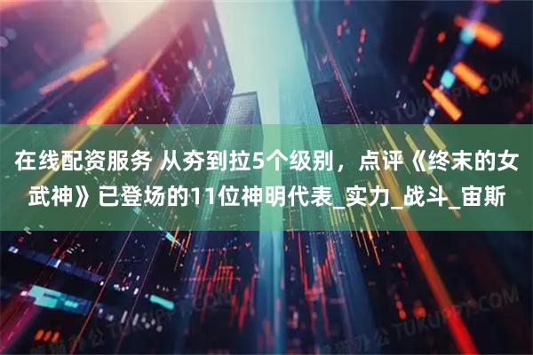 在线配资服务 从夯到拉5个级别，点评《终末的女武神》已登场的11位神明代表_实力_战斗_宙斯