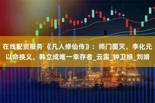 在线配资服务 《凡人修仙传》：师门覆灭，李化元以命换义，韩立成唯一幸存者_云露_钟卫娘_刘靖