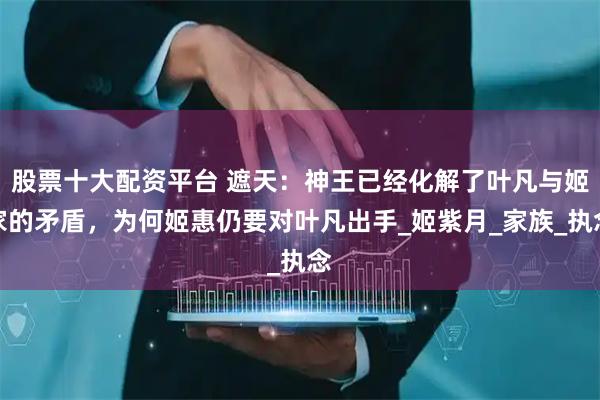 股票十大配资平台 遮天：神王已经化解了叶凡与姬家的矛盾，为何姬惠仍要对叶凡出手_姬紫月_家族_执念