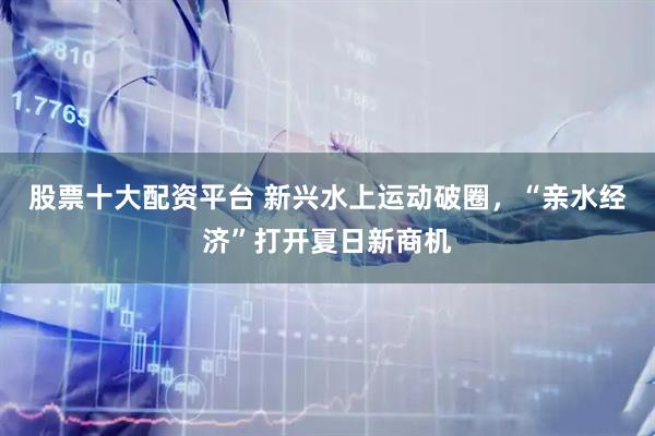 股票十大配资平台 新兴水上运动破圈，“亲水经济”打开夏日新商机