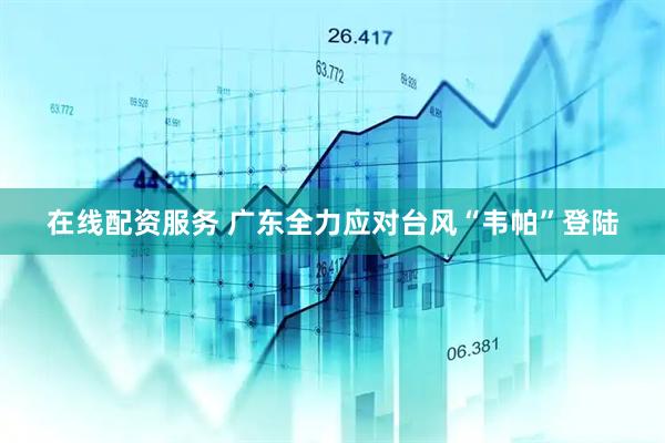 在线配资服务 广东全力应对台风“韦帕”登陆