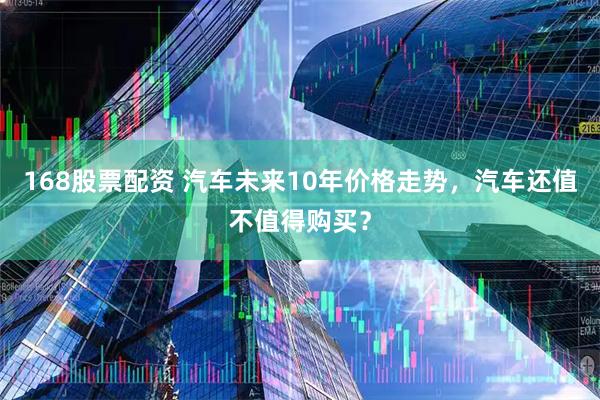 168股票配资 汽车未来10年价格走势，汽车还值不值得购买？