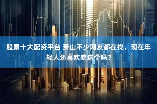 股票十大配资平台 萧山不少网友都在找，现在年轻人还喜欢吃这个吗？
