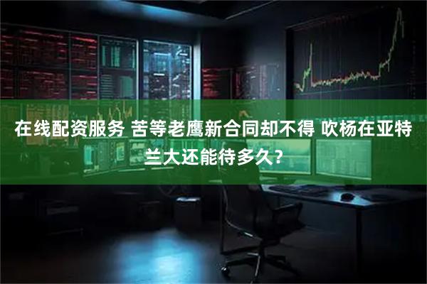 在线配资服务 苦等老鹰新合同却不得 吹杨在亚特兰大还能待多久？