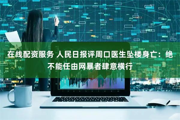 在线配资服务 人民日报评周口医生坠楼身亡:绝不能任由网暴者肆意横行