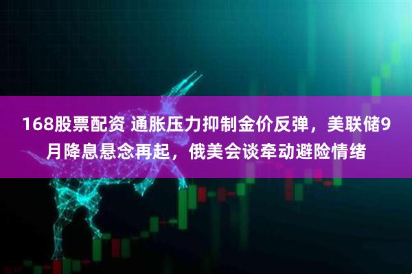 168股票配资 通胀压力抑制金价反弹,美联储9月降息悬念再起,俄美会谈牵动避险情绪