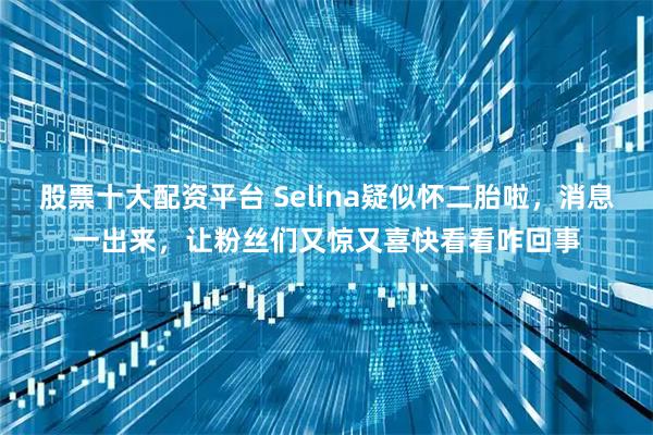 股票十大配资平台 Selina疑似怀二胎啦,消息一出来,让粉丝们又惊又喜快看看咋回事