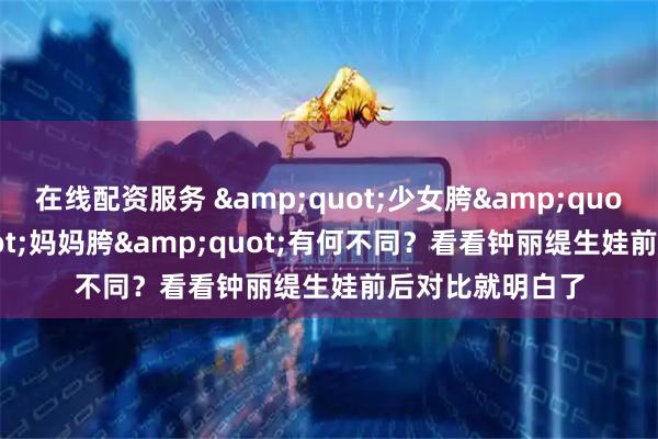 在线配资服务 "少女胯"和"妈妈胯"有何不同?看看钟丽缇生娃前后对比就明白了