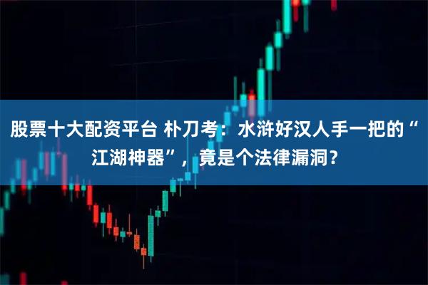 股票十大配资平台 朴刀考:水浒好汉人手一把的“江湖神器”,竟是个法律漏洞?