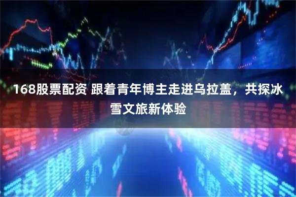 168股票配资 跟着青年博主走进乌拉盖，共探冰雪文旅新体验