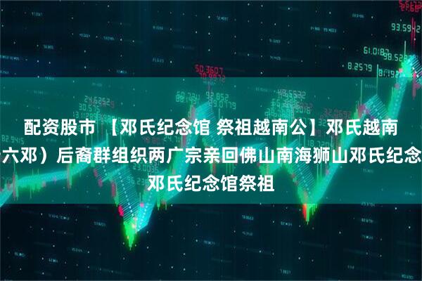 配资股市 【邓氏纪念馆 祭祖越南公】邓氏越南公（十六邓）后裔群组织两广宗亲回佛山南海狮山邓氏纪念馆祭祖