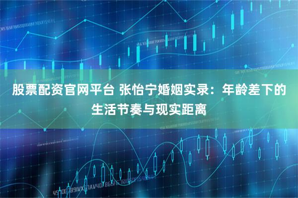 股票配资官网平台 张怡宁婚姻实录：年龄差下的生活节奏与现实距离