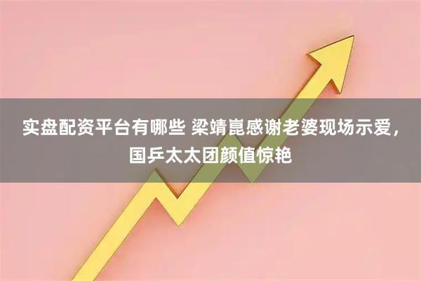 实盘配资平台有哪些 梁靖崑感谢老婆现场示爱，国乒太太团颜值惊艳