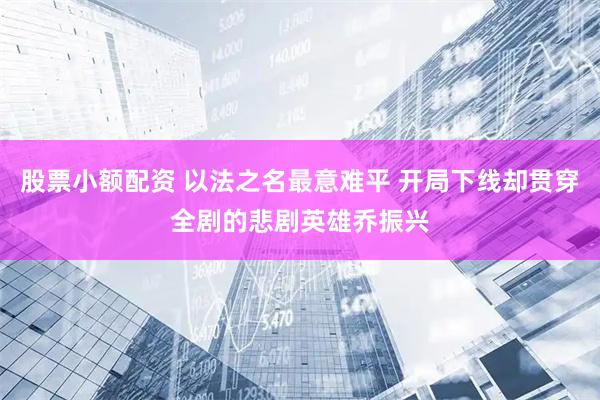 股票小额配资 以法之名最意难平 开局下线却贯穿全剧的悲剧英雄乔振兴
