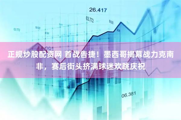 正规炒股配资网 首战告捷！墨西哥揭幕战力克南非，赛后街头挤满球迷欢跳庆祝