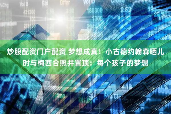炒股配资门户配资 梦想成真！小古德约翰森晒儿时与梅西合照并置顶：每个孩子的梦想
