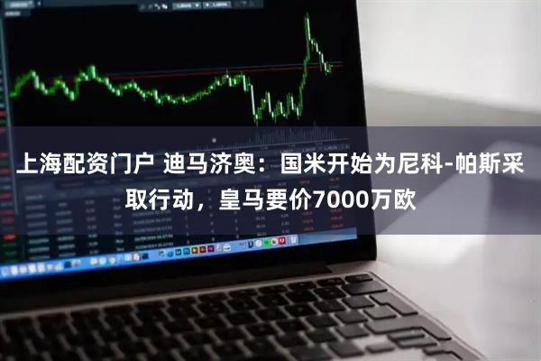 上海配资门户 迪马济奥：国米开始为尼科-帕斯采取行动，皇马要价7000万欧