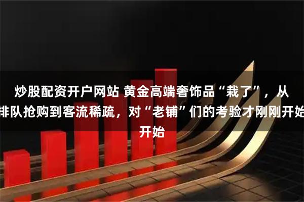 炒股配资开户网站 黄金高端奢饰品“栽了”，从排队抢购到客流稀疏，对“老铺”们的考验才刚刚开始
