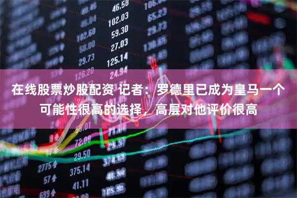 在线股票炒股配资 记者：罗德里已成为皇马一个可能性很高的选择，高层对他评价很高