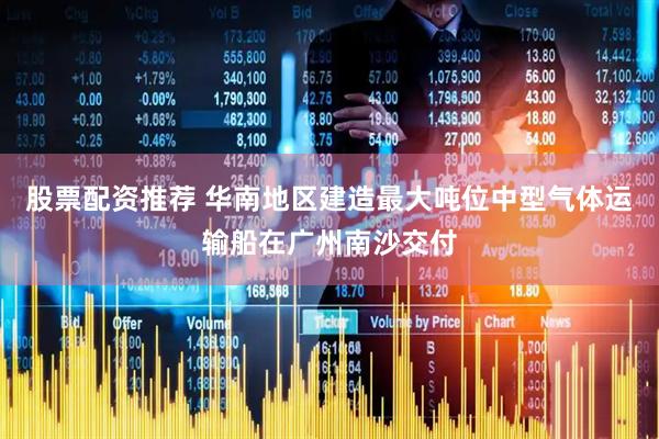 股票配资推荐 华南地区建造最大吨位中型气体运输船在广州南沙交付