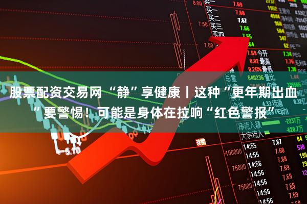 股票配资交易网 “静”享健康丨这种“更年期出血”要警惕！可能是身体在拉响“红色警报”