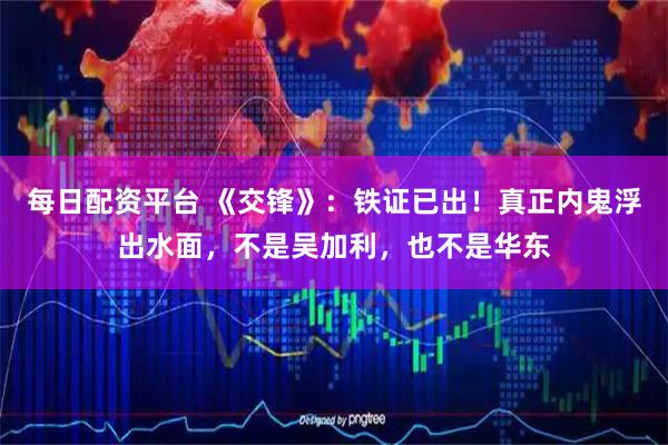 每日配资平台 《交锋》：铁证已出！真正内鬼浮出水面，不是吴加利，也不是华东