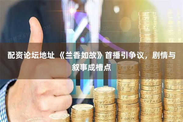 配资论坛地址 《兰香如故》首播引争议，剧情与叙事成槽点