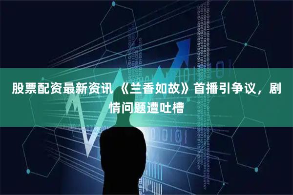 股票配资最新资讯 《兰香如故》首播引争议，剧情问题遭吐槽