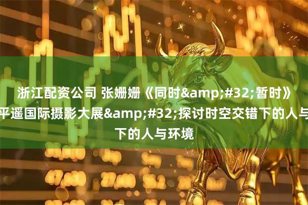 浙江配资公司 张姗姗《同时 暂时》亮相平遥国际摄影大展 探讨时空交错下的人与环境