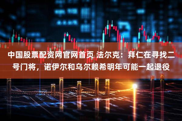 中国股票配资网官网首页 法尔克：拜仁在寻找二号门将，诺伊尔和乌尔赖希明年可能一起退役