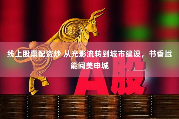 线上股票配资炒 从光影流转到城市建设，书香赋能阅美申城